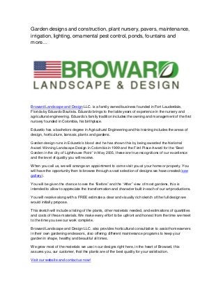 Garden designs and construction, plant nursery, pavers, maintenance,
irrigation, lighting, ornamental pest control, ponds, fountains and
more…

Broward Landscape and Design LLC. is a family owned business founded in Fort Lauderdale,
Florida by Eduardo Bautista. Eduardo brings to the table years of experience in the nursery and
agricultural engineering. Eduardo’s family tradition includes the owning and management of the first
nursery founded in Colombia, his birthplace.
Eduardo has a bachelors degree in Agricultural Engineering and his training includes the areas of
design, horticulture, bonsais, plants and gardens.
Garden design runs in Eduardo’s blood and he has shown this by being awarded the National
Award Winning Landscape Design in Colombia in 1999 and the First Place Award for the “Best
Garden in the city of Lighthouse Point” in May 2005, these are true recognitions of our excellence
and the level of quality you will receive.
When you call us, we will arrange an appointment to come visit you at your home or property. You
will have the opportunity then to browse through a vast selection of designs we have created (see
gallery).
You will be given the chance to see the “Before” and the “After” view of most gardens, this is
intended to allow to appreciate the transformation and character built in each of our art productions.
You will receive along with a FREE estimate a clear and visually rich sketch of the full design we
would initially propose.
This sketch will include a listing of the plants, other materials needed, and estimations of quantities
and costs of these materials. We make every effort to be upfront and honest from the time we meet
to the time you see our work complete.
Broward Landscape and Design LLC. also provides horticultural consultation to assist homeowners
in their own gardening endeavors, also offering different maintenance programs to keep your
garden in shape, healthy and beautiful all times.
We grow most of the materials we use in our designs right here, in the heart of Broward, this
assures you, our customer, that the plants are of the best quality for your satisfaction.
Visit our website and contact us now!

 