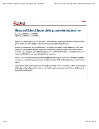 Broward School Super visits grant-winning teacher
Posted: Apr 07, 2014 12:54 PM EDT
Updated: Jun 02, 2014 12:54 PM EDT
PLANTATION, Fla. (WSVN) -- A Broward County elementary school teacher's use of awarded
grant money has attracted the attention of Superintendent Robert Runcie.
Runcie visited second grade teacher Amy DeCelle's classroom at Tropical Elementary School.
She received more than $9,000 in grants from the nonproﬁt Broward Education Foundation
over the last four years. One of her programs, "Fun with Words" has now earned her classroom
more than $1,000 to use toward teaching her students.
Runcie was so impressed by DeCelle's use of the grants that he visited her classroom Monday
morning to host a literacy event there. Children's author Andrew Toffoli donated books for the
event.
Teachers recently received grants from the Broward Education Foundation, which awards grants
to teachers who help students achieve more with creative classroom activities in the Broward
County School District.
Web
Broward School Super visits grant-winning teacher - 7News Bo... http://www.whdh.com/story/25182415/broward-county-teacher...
1 of 3 2/18/15 4:56 PM
 