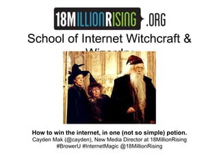 School of Internet Witchcraft & 
Wizardry 
How to win the internet, in one (not so simple) potion. 
Cayden Mak (@cayden), New Media Director at 18MillionRising 
#BrowerU #InternetMagic @18MillionRising 
 