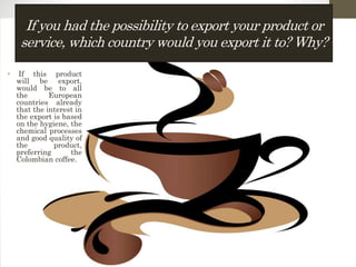 If you had the possibility to export your product or
service, which country would you export it to? Why?
• If this product
will be export,
would be to all
the European
countries already
that the interest in
the export is based
on the hygiene, the
chemical processes
and good quality of
the product,
preferring the
Colombian coffee.
 