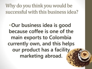 Why do you think you would be
successful with this business idea?
•Our business idea is good
because coffee is one of the
main exports to Colombia
currently own, and this helps
our product has a facility
marketing abroad.
 