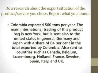 Do a researchabout the exportsituationof the
product/serviceyouchose.Reportwhat youfound.
• Colombia exported 560 tons per year. The
main international trading of this product
bag is new York, but is sent also to the
united states in general, Germany and
Japan with a share of 64 per cent in the
total exported by Colombia. Also sent to
countries such as Canada, Belgium,
Luxembourg, Holland, France, Sweden,
Spain, Italy, and UK.
 