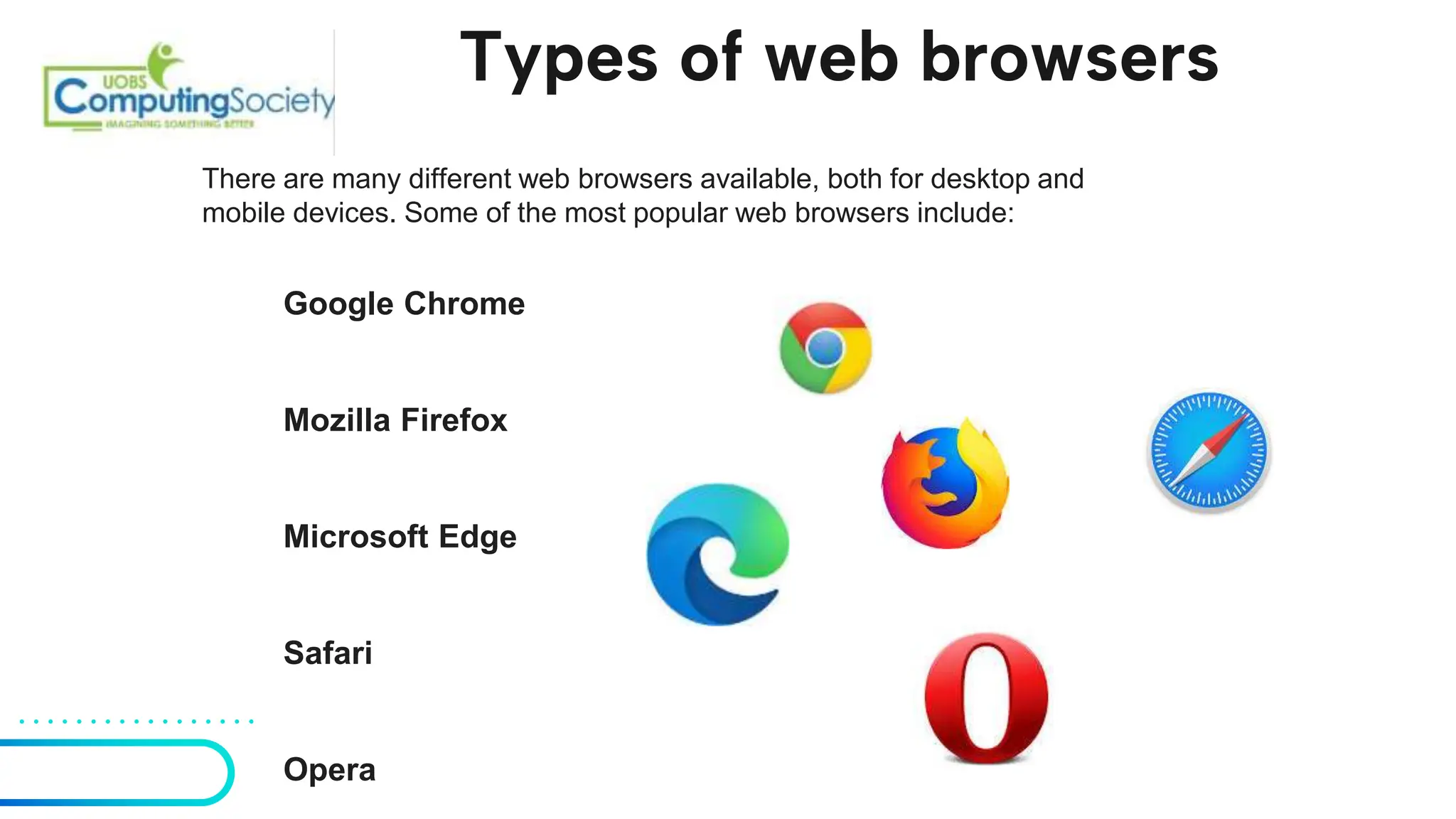 Types of web browsers
There are many different web browsers available, both for desktop and
mobile devices. Some of the most popular web browsers include:
Google Chrome
Mozilla Firefox
Microsoft Edge
Safari
Opera
 