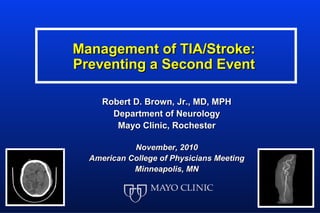 Management of TIA/Stroke:
Preventing a Second Event

     Robert D. Brown, Jr., MD, MPH
       Department of Neurology
        Mayo Clinic, Rochester

            November, 2010
  American College of Physicians Meeting
            Minneapolis, MN
 
