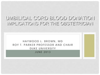H A Y WO O D L . B R O WN , M D
R O Y T . P A R K E R P R O F E S S O R A N D C H A I R
D U K E U N I V E R S I T Y
J U N E 2 0 1 3
UMBILICAL CORD BLOOD DONATION
IMPLICATIONS FOR THE OBSTETRICIAN
 
