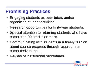 Promising Practices
• Engaging students as peer tutors and/or
organizing student activities.
• Research opportunities for first–year students.
• Special attention to returning students who have
completed 90 credits or more.
• Communicating with students in a timely fashion
about course progress through appropriate
computerized tools.
• Review of institutional procedures.
 