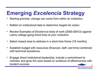 Emerging Excelencia Strategy
• Starting premise: change can come from within an institution.
• Reflect on institutional data to determine targets for action
• Review Examples of Excelencia body of work (2005-20012) against
Latino college going trend lines at your institution
• Select impact area to address in a short time frame (18 months).
• Establish budget with resources (financial, staff, and time) combined
with technical assistance.
• Engage direct institutional leadership, include a commitment to
maintain and grow the work based on evidence of effectiveness with
student success
 
