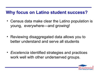 Why focus on Latino student success?
• Census data make clear the Latino population is
young, everywhere—and growing!
• Reviewing disaggregated data allows you to
better understand and serve all students
• Excelencia identified strategies and practices
work well with other underserved groups.
 