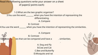 1-2.What are the two graphic organizer? .
3.You use the word ________ when you have the intention of representing the
differentiating.
A. Compare
B. Contrast
4.You use the word _______ when you have the intention of representing the similarities.
A. Compare
B. Contrast
5.choose the ones that can be compared and have a . similarities.
.
A. Dog and Fly
B.Cow and Cat
C.Bee and Butterfly
D.Mosquito and rat
Read the following questions write your answer on a sheet
of paper(2 points each)
 