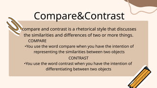 Compare&Contrast
compare and contrast is a rhetorical style that discusses
the similarities and differences of two or more things.
COMPARE
•You use the word compare when you have the intention of
representing the similarities between two objects
CONTRAST
•You use the word contrast when you have the intention of
differentiating between two objects
 