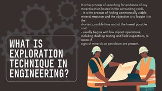 WHAT IS
EXPLORATION
TECHNIQUE IN
ENGINEERING?
It is the process of searching for evidence of any
mineralization hosted in the surrounding rocks.
- It is the process of finding commercially viable
mineral resource and the objective is to locate it in
the
shortest possible time and at the lowest possible
cost.
- usually begins with low impact operations,
including desktop testing and field inspections, to
assess if
signs of minerals or petroleum are present.
 
