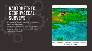 RADIOMETRIC
GEOPHYSICAL
SURVEYS
Radiometric surveys measure gamma rays,
which are constantly
emitted from the Earth as a result of the
decomposition of some commonly found
radiogenic minerals
 
