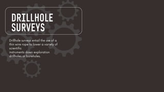 DRILLHOLE
SURVEYS
Drillhole surveys entail the use of a
thin wire rope to lower a variety of
scientific
instruments down exploration
drillholes or boreholes.
 