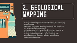 Geological mapping is the process of locating and identifying
rock types and
geological structures in relation to landforms and topography,
it is sometimes the first method of
exploration used on the ground, and it may take place at a
local comprehensive scale or a regional scale.
Geological mapping creates a geological map of the
exploration region, which will show the distribution of
rock types and structures.
2. GEOLOGICAL
MAPPING
 