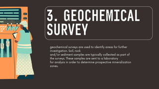geochemical surveys are used to identify areas for further
investigation. Soil, rock
and/or sediment samples are typically collected as part of
the surveys. These samples are sent to a laboratory
for analysis in order to determine prospective mineralization
zones.
3. GEOCHEMICAL
SURVEY
 