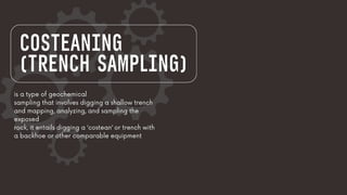COSTEANING
(TRENCH SAMPLING)
is a type of geochemical
sampling that involves digging a shallow trench
and mapping, analyzing, and sampling the
exposed
rock, it entails digging a ‘costean’ or trench with
a backhoe or other comparable equipment
 