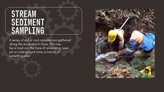 STREAM
SEDIMENT
SAMPLING
A series of soil or rock samples are gathered
along the excavation’s face. This may
be a road cut, the face of an existing open
pit or underground mine, a trench, or
something else
 