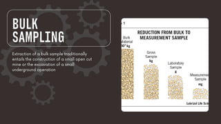 BULK
SAMPLING
Extraction of a bulk sample traditionally
entails the construction of a small open cut
mine or the excavation of a small
underground operation
 