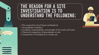 ✓ The composition of soil layers and bedrock
✓ Groundwater conditions
✓ Durability, compressibility, and strength of soil, rocks, soil strata
✓ Chemical composition of groundwater on site
✓ Composition of foundations on nearby site
THE REASON FOR A SITE
INVESTIGATION IS TO
UNDERSTAND THE FOLLOWING:
 
