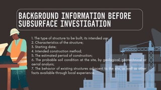 BACKGROUND INFORMATION BEFORE
SUBSURFACE INVESTIGATION
1. The type of structure to be built, its intended use;
2. Characteristics of the structure;
3. Starting date;
4. Intended construction method;
5. The estimated period of construction;
6. The probable soil condition at the site, by geological, geotechnical or
aerial analysis;
7. The behavior of existing structures adjacent to the site, as well as other
facts available through local experience.
 