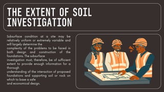 THE EXTENT OF SOIL
INVESTIGATION
Subsurface condition at a site may be
relatively uniform or extremely variable and
will largely determine the
complexity of the problems to be faced in
both design and construction of the
foundations. The subsurface
investigation must, therefore, be of sufficient
extent to provide enough information for a
thorough
understanding of the interaction of proposed
foundations and supporting soil or rock on
which to base a safe
and economical design.
 