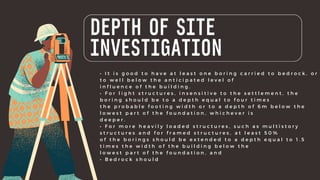 DEPTH OF SITE
INVESTIGATION
• I t i s g o o d t o h a v e a t l e a s t o n e b o r i n g c a r r i e d t o b e d r o c k , o r
t o w e l l b e l o w t h e a n t i c i p a t e d l e v e l o f
i n f l u e n c e o f t h e b u i l d i n g .
• F o r l i g h t s t r u c t u r e s , i n s e n s i t i v e t o t h e s e t t l e m e n t , t h e
b o r i n g s h o u l d b e t o a d e p t h e q u a l t o f o u r t i m e s
t h e p r o b a b l e f o o t i n g w i d t h o r t o a d e p t h o f 6 m b e l o w t h e
l o w e s t p a r t o f t h e f o u n d a t i o n , w h i c h e v e r i s
d e e p e r .
• F o r m o r e h e a v i l y l o a d e d s t r u c t u r e s , s u c h a s m u l t i s t o r y
s t r u c t u r e s a n d f o r f r a m e d s t r u c t u r e s , a t l e a s t 5 0 %
o f t h e b o r i n g s s h o u l d b e e x t e n d e d t o a d e p t h e q u a l t o 1 . 5
t i m e s t h e w i d t h o f t h e b u i l d i n g b e l o w t h e
l o w e s t p a r t o f t h e f o u n d a t i o n , a n d
• B e d r o c k s h o u l d
 
