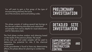 PRELIMINARY
INVESTIGATION
You will want to gain a firm grasp of the type of
structure being planned, the future
use of the structure, and local building codes.
This phase consists of making several test borings at
the site and collecting disturbed and undisturbed
soil samples from various depths for visual observation
and for laboratory tests
DETAILED SITE
INVESTIGATION
SUPPLEMENTARY
INVESTIGATION AND
CONSTRUCTION
CONTROL
The final phase involves analysis and planning based
on the results of the previous phases. The results
of the rock, soil, and water samples will be used to
determine the potential for risks. If the chemical
composition
of the groundwater is found to have any deteriorating
effects, this phase allows for planning to combat the
issue.
 