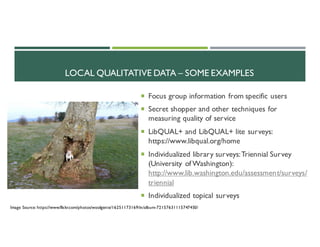 LOCAL QUALITATIVE DATA – SOME EXAMPLES
¡ Focus group information from specific users
¡ Secret shopper and other techniques for
measuring quality of service
¡ LibQUAL+ and LibQUAL+ lite surveys:
https://www.libqual.org/home
¡ Individualized library surveys:Triennial Survey
(University of Washington):
http://www.lib.washington.edu/assessment/surveys/
triennial
¡ Individualized topical surveys
Image Source: https://www.flickr.com/photos/woolgenie/16251173169/in/album-72157631115747450/
 