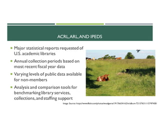ACRL,ARL,AND IPEDS
¡ Major statistical reports requestedof
U.S. academic libraries
¡ Annual collection periods based on
most recent fiscal year data
¡ Varying levels of public data available
for non-members
¡ Analysis and comparison tools for
benchmarkinglibrary services,
collections,andstaffing support
Image Source: https://www.flickr.com/photos/woolgenie/19176634162/in/album-72157631115747450/
 