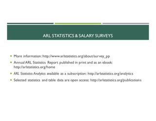 ARL STATISTICS & SALARY SURVEYS
¡ More information: http://www.arlstatistics.org/about/survey_pp
¡ AnnualARL Statistics Report published in print and as an ebook:
http://arlstatistics.org/home
¡ ARL Statistics Analytics available as a subscription: http://arlstatistics.org/analytics
¡ Selected statistics and table data are open access: http://arlstatistics.org/publications
 