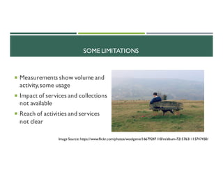 SOME LIMITATIONS
¡ Measurements show volume and
activity,some usage
¡ Impact of services and collections
not available
¡ Reach of activities and services
not clear
Image Source: https://www.flickr.com/photos/woolgenie/16679247110/in/album-72157631115747450/
 