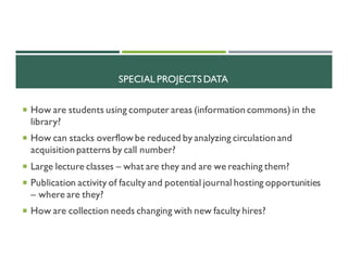 SPECIAL PROJECTS DATA
¡ How are students using computer areas (information commons) in the
library?
¡ How can stacks overflow be reduced by analyzing circulation and
acquisition patterns by call number?
¡ Large lecture classes – what are they and are we reaching them?
¡ Publication activity of faculty and potential journal hosting opportunities
– where are they?
¡ How are collection needs changing with new faculty hires?
 