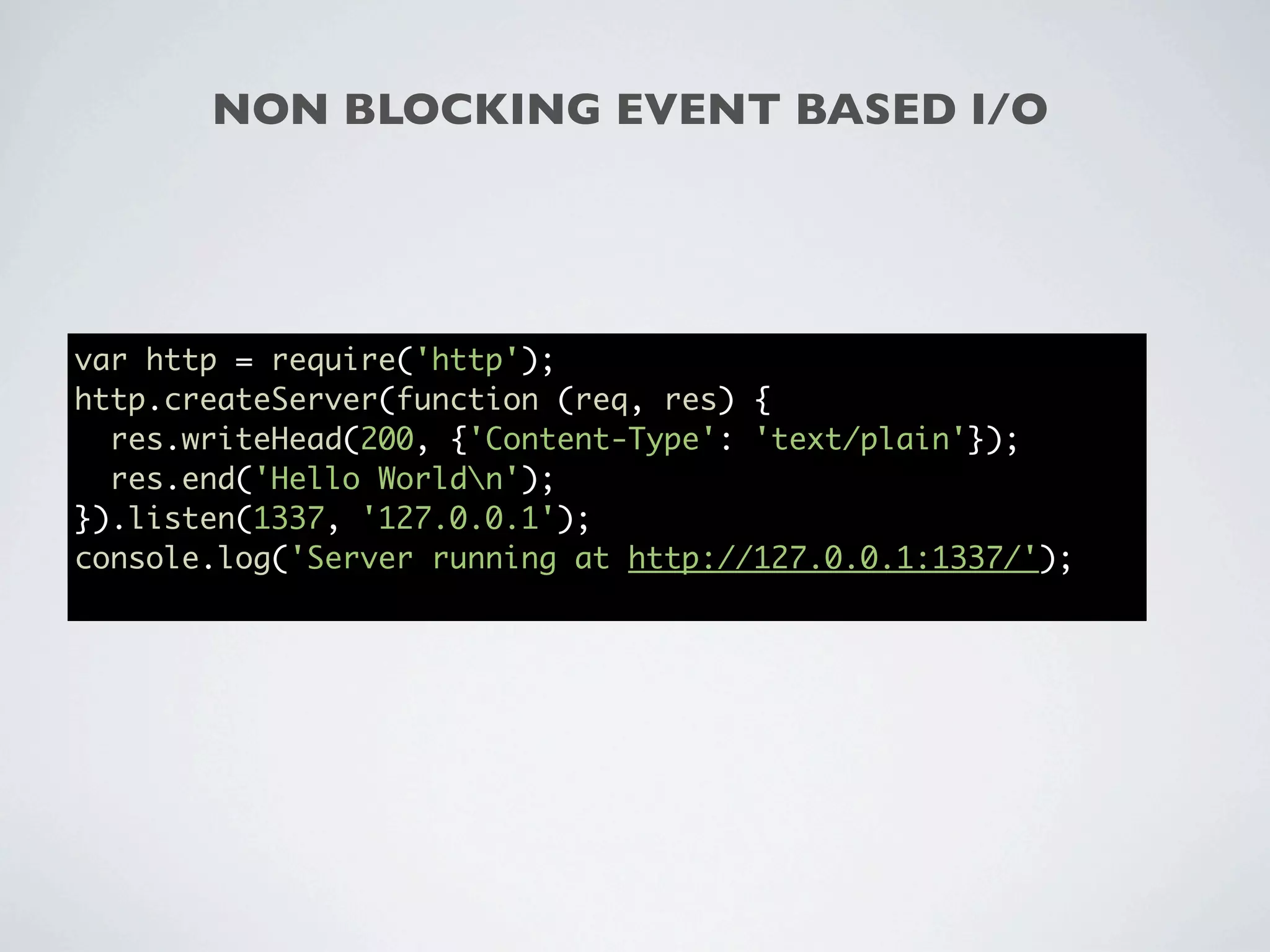 NON BLOCKING EVENT BASED I/O




var http = require('http');
http.createServer(function (req, res) {
  res.writeHead(200, {'Content-Type': 'text/plain'});
  res.end('Hello Worldn');
}).listen(1337, '127.0.0.1');
console.log('Server running at http://127.0.0.1:1337/');
 