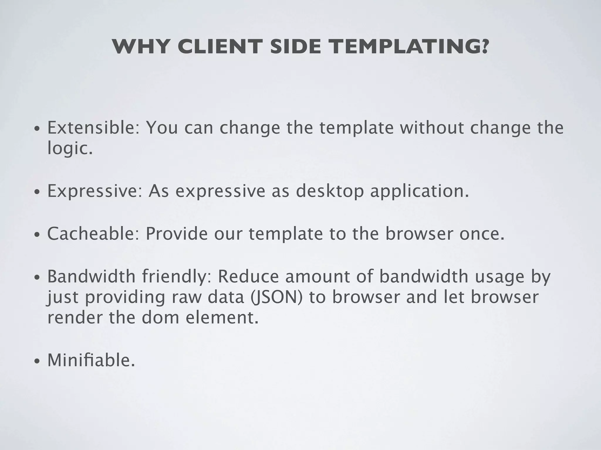WHY CLIENT SIDE TEMPLATING?


•   Extensible: You can change the template without change the
    logic.

•   Expressive: As expressive as desktop application.

•   Cacheable: Provide our template to the browser once.

•   Bandwidth friendly: Reduce amount of bandwidth usage by
    just providing raw data (JSON) to browser and let browser
    render the dom element.

•   Miniﬁable.
 