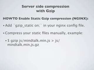Server side compression
                    with Gzip
HOWTO Enable Static Gzip compression (NGINX):

• Add   `gzip_static on;` in your nginx conﬁg ﬁle.

• Compress   your static ﬁles manually, example:

 •$gzip js/mindtalk.min.js > js/
  mindtalk.min.js.gz
 