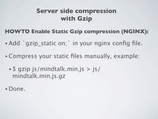 Server side compression
                    with Gzip
HOWTO Enable Static Gzip compression (NGINX):

• Add   `gzip_static on;` in your nginx conﬁg ﬁle.

• Compress   your static ﬁles manually, example:

 •$gzip js/mindtalk.min.js > js/
  mindtalk.min.js.gz

• Done.
 