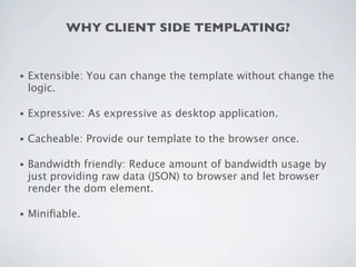 WHY CLIENT SIDE TEMPLATING?


•   Extensible: You can change the template without change the
    logic.

•   Expressive: As expressive as desktop application.

•   Cacheable: Provide our template to the browser once.

•   Bandwidth friendly: Reduce amount of bandwidth usage by
    just providing raw data (JSON) to browser and let browser
    render the dom element.

•   Miniﬁable.
 