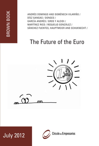 BROWN BOOK
                                                                                                                                                    ANDRÉS DOMINGO AND DOMÉNECH VILARIÑO /




                                                                                                                  XXVIII EDICIÓN DEL LIBRO MARRÓN
                                                                           The Future of the Euro
                                                                                                                                                    DÍEZ GANGAS / DONGES /
                                                                                                                                                    GARCÍA ANDRÉS / GROS Y ALCIDI /
                                                                                                                                                    MARTÍNEZ RICO / REQUEIJO GONZÁLEZ /
                                                                                                                                                    SÁNCHEZ FUENTES, HAUPTMEIER AND SCHUKNECHT /




 BROWN EDITION BOOK XXVIII                                                                                                                           The Future of the Euro
                                                                                                                                                    El futuro del euro
The Brown Book in 2012 meets his XXVIII edition. Year after year since
1984, this flagship publication of the Círculo de Empresarios has offe-
red the most varied backgrounds a platform from which to contribute
their ideas and proposals on economic policy that requires our
country to its further development. The Brown Book contributes to one
of the founding objectives of the Círculo as the center of the view that
encourages and promotes debate on key issues for the benefit of
Spanish society as a whole.




                                                                                                                  JULIO 2012
  CÍRCULO DE EMPRESARIOS
  C/ MARQUÉS DE VILLAMAGNA, 3, 10ª. 28001 MADRID
  TEL 915781472. FAX 915774871
  www.circulodeempresarios.org
                                                                                                    July 2012
 