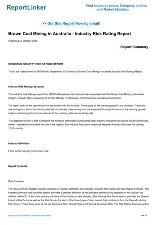 Find Industry reports, Company profiles
ReportLinker                                                                           and Market Statistics



                                               >> Get this Report Now by email!

Brown Coal Mining in Australia - Industry Risk Rating Report
Published on October 2010

                                                                                                                 Report Summary



IBISWORLD INDUSTRY RISK RATINGS REPORT


This is the replacement for IBISWorld's September 2010 edition of Brown Coal Mining in Australia Industry Risk Ratings Report.




Industry Risk Ratings Synopsis


This Industry Risk Ratings report from IBISWorld evaluates the inherent risks associated with the Brown Coal Mining in Australia
industry. Industry Risk is assumed to be 'the difficulty, or otherwise, of the business operating environment'.


The report looks at the operational risk associated with this industry. Three types of risk are recognized in our analysis. These are:
risk arising from within the industry itself (structural risk), risks arising from the expected future performance of the industry (growth
risk) and risk arising from forces external to the industry (external sensitivity risk).


This approach is new in that it analyses non-financial information surrounding each industry. Industries are scored on a 9-point scale,
where 1 represents the lowest risk and 9 the highest. The Industry Risk score measures expected Industry Risk over the coming
12-18 months.




Industry Definition


Firms in this industry mine brown coal.




Report Contents




Risk Overview


The Risk Overview chapter includes sections on Industry Definition and Activities, Industry Risk Score and Risk Rating Analysis. The
Industry Definition and Activities section provides a detailed definition of the activities carried out by operators in this industry as
defined in NAICS. A list of the primary activities of the industry is also included. The Industry Risk Score section provides the Overall
Industry Risk Score as well as the Risk Scores for each of the three types of risk covered that combine to form the Overall Industry
Risk Score. These three types of risk are Structural Risk, Growth Risk and External Sensitivity Risk. The Risk Rating Analysis section



Brown Coal Mining in Australia - Industry Risk Rating Report                                                                         Page 1/5
 