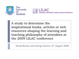 A study to determine the
inspirational books, articles or web
resources shaping the learning and
teaching philosophy of attendees at
the 2009 LILAC conference

  David Brown and George Davies, 6th August 2009
 