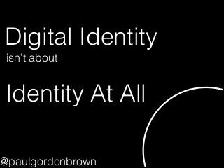 Digital Identity
Identity At All
isn’t about
@paulgordonbrown
 