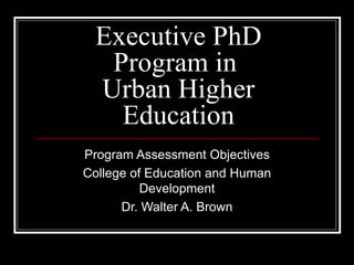 Executive PhD Program in  Urban Higher Education Program Assessment Objectives College of Education and Human Development Dr. Walter A. Brown 