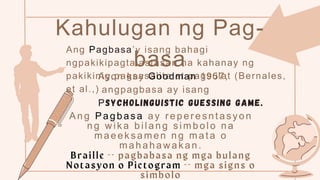 Kahulugan ng Pag-
basa
Ang Pagbasa’y isang bahagi
ngpakikipagtalastasan na kahanay ng
pakikinig,pagsasalita at pagsulat (Bernales,
et al.,)
Ayon kay Goodman 1957,
angpagbasa ay isang
Psycholinguistic guessing game.
Ang Pagbas a ay r eper es ntasyon
ng w ik a bilang s imbolo na
maeek samen ng mata o
mahahawakan.
 