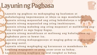 • Layunin ng pagbasa na makapagdag ng kaalaman at
mahahalag ang impormasyon at ideya sa mga mambabasa.
• Layunin nitong mapaunlad ang ating bokabularyo o talasalitaa n.
• Layunin nitong mapaunlad ang ating imahinasyon.
• Layunin nitong mahubog ang ating mapanuri at malikhaing pag -
iisip tungkol sa mga bagay -ba ga y.
• Layunin nitong matuklasan at malinang ang kahalagah an ng
pagbabasa para sa bawat isa.
• Layunin nitong makapagpasay a at maging gabay sa pag -aaral ng
mga mag -aaral.
• Layunin nitong magdagdag ng karanasan sa mambabasa na
kanilang magagami t sa pang -araw -ara w na buhay.
• Layunin nitong magbigay ng aral tungkol sa buhay.
 