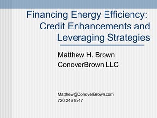 Financing Energy Efficiency:
Credit Enhancements and
Leveraging Strategies
Matthew H. Brown
ConoverBrown LLC
Matthew@ConoverBrown.com
720 246 8847
 