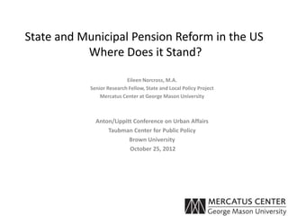 State and Municipal Pension Reform in the US
           Where Does it Stand?

                           Eileen Norcross, M.A.
            Senior Research Fellow, State and Local Policy Project
                Mercatus Center at George Mason University



              Anton/Lippitt Conference on Urban Affairs
                  Taubman Center for Public Policy
                          Brown University
                          October 25, 2012
 