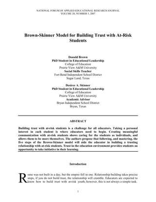 NATIONAL FORUM OF APPLIED EDUCATIONAL RESEARCH JOURNAL
VOLUME 20, NUMBER 3, 2007
1
Brown-Skinner Model for Building Trust with At-Risk
Students
Donald Brown
PhD Student in Educational Leadership
College of Education
Prairie View A&M University
Social Skills Teacher
Fort Bend Independent School District
Sugar Land, Texas
Desiree A. Skinner
PhD Student in Educational Leadership
College of Education
Prairie View A&M University
Academic Advisor
Bryan Independent School District
Bryan, Texas
ABSTRACT
Building trust with at-risk students is a challenge for all educators. Taking a personal
interest in each student is where educators need to begin. Creating meaningful
communication with at-risk students shows caring for the students as individuals, and
allows them to be more themselves. The authors propose that following, and mastering, the
five steps of the Brown-Skinner model will aide the educator in building a trusting
relationship with at-risk students. Trust in the education environment provides students an
opportunity to take initiative in their learning.
Introduction
ome was not built in a day, but the empire fell in one. Relationship building takes precise
steps, if you do not build trust, the relationship will crumble. Educators are expected to
know how to build trust with at-risk youth; however, this is not always a simple task.R
 