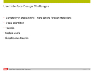 User Interface Design Challenges


• Complexity in programming - more options for user interactions

• Visual orientation

• Touches

• Multiple users

• Simultaneous touches




     Multi-Touch Video Wall User Experience                        5/26/2011   10
 