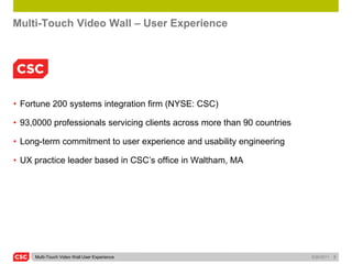 Multi-Touch Video Wall – User Experience




• Fortune 200 systems integration firm (NYSE: CSC)

• 93,0000 professionals servicing clients across more than 90 countries

• Long-term commitment to user experience and usability engineering

• UX practice leader based in CSC’s office in Waltham, MA




     Multi-Touch Video Wall User Experience                               5/26/2011   2
 