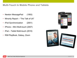 Multi-Touch In Mobile Phone and Tablets


• Newton MessagePad                           (1993)

• Minority Report – “The Talk of UX”                   (2002)

• iPod Synchronization                        (2001)

• iPhone – Mini Multi-touch (2007)

• iPad – Tablet Multi-touch (2010)

• RIM PlayBook, Galaxy, Zoom




     Multi-Touch Video Wall User Experience             5/26/2011   3
 